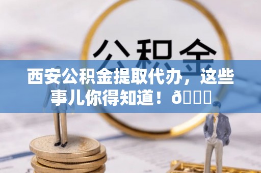 黄陵西安公积金提取代办，这些事儿你得知道！😎